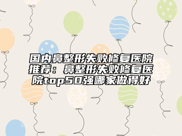 国内鼻整形失败修复医院推荐：鼻整形失败修复医院top50强哪家做得好