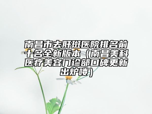 南昌市去肝斑医院排名前十名全新版本（南昌美科医疗美容门诊部口碑更新出炉喽）
