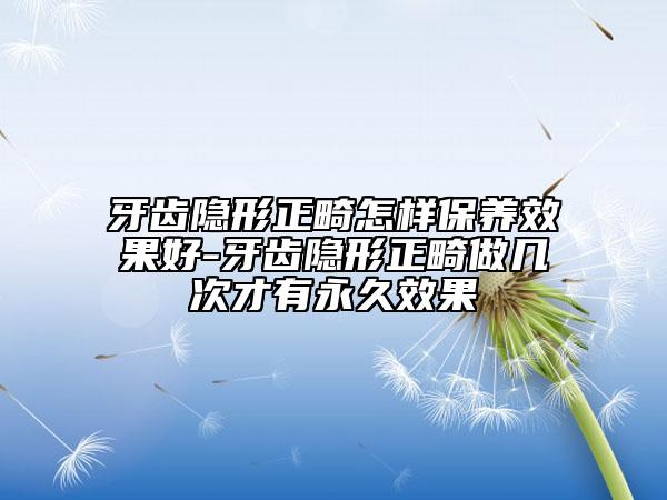 牙齿隐形正畸怎样保养效果好-牙齿隐形正畸做几次才有永久效果