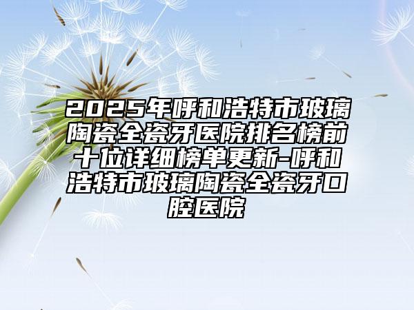 2025年呼和浩特市玻璃陶瓷全瓷牙医院排名榜前十位详细榜单更新-呼和浩特市玻璃陶瓷全瓷牙口腔医院