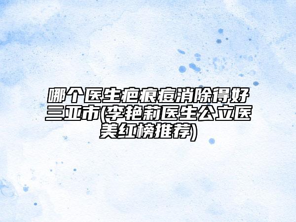 哪个医生疤痕痘消除得好三亚市(李艳莉医生公立医美红榜推荐)