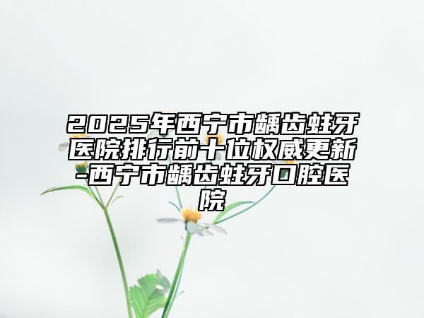 2025年西宁市龋齿蛀牙医院排行前十位权威更新-西宁市龋齿蛀牙口腔医院