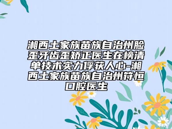 湘西土家族苗族自治州脸歪牙齿歪矫正医生在榜清单技术实力俘获人心-湘西土家族苗族自治州符恒口腔医生