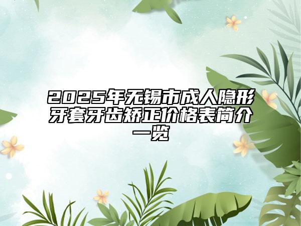 2025年无锡市成人隐形牙套牙齿矫正价格表简介一览