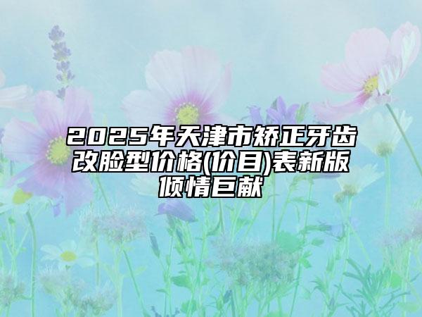 2025年天津市矫正牙齿改脸型价格(价目)表新版倾情巨献