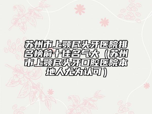 苏州市上颚尽头牙医院排名榜前十佳名气大（苏州市上颚尽头牙口腔医院本地人尤为认可）