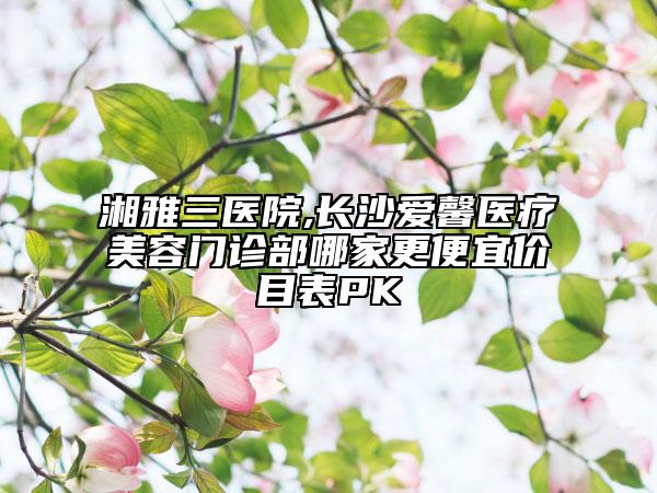 湘雅三医院,长沙爱馨医疗美容门诊部哪家更便宜价目表PK