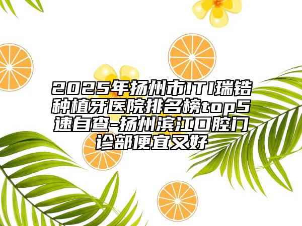 2025年扬州市ITI瑞锆种植牙医院排名榜top5速自查-扬州滨江口腔门诊部便宜又好