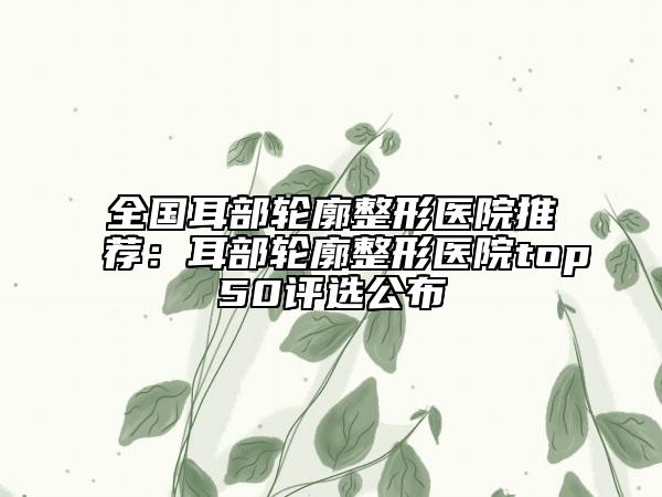 全国耳部轮廓整形医院推荐：耳部轮廓整形医院top50评选公布