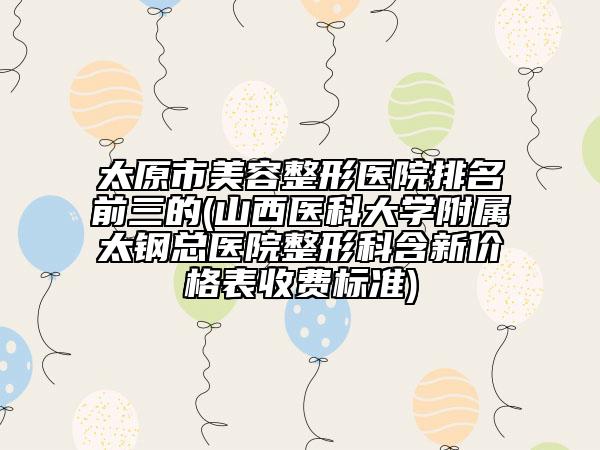 太原市美容整形医院排名前三的(山西医科大学附属太钢总医院整形科含新价格表收费标准)