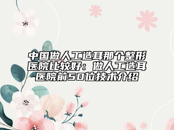 中国做人工造耳那个整形医院比较好：做人工造耳医院前50位技术介绍