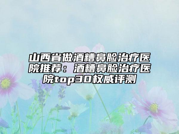 山西省做酒糟鼻脸治疗医院推荐：酒糟鼻脸治疗医院top30权威评测