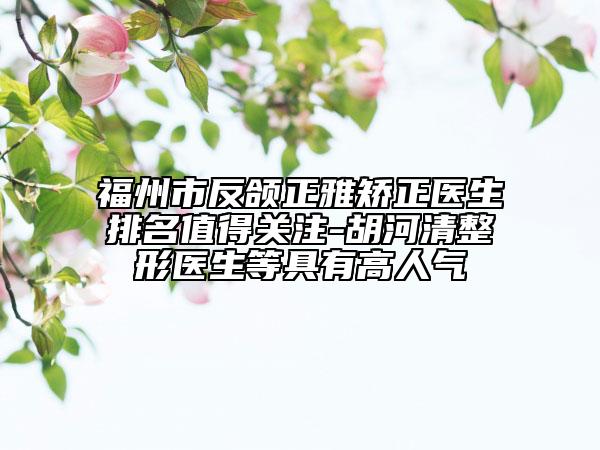 福州市反颌正雅矫正医生排名值得关注-胡河清整形医生等具有高人气