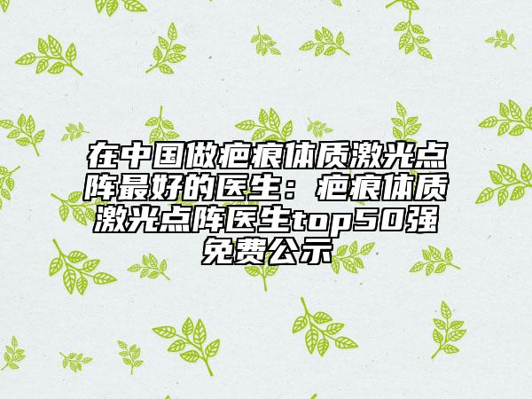 在中国做疤痕体质激光点阵最好的医生：疤痕体质激光点阵医生top50强免费公示