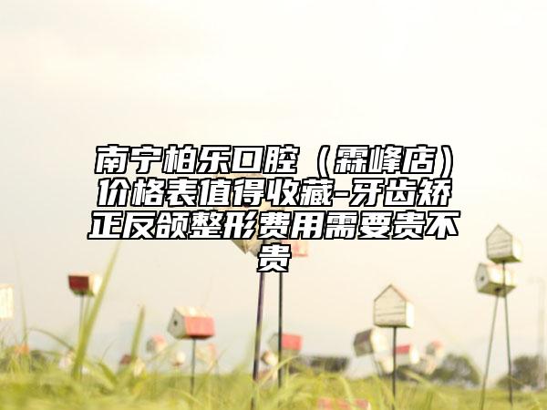 南宁柏乐口腔（霖峰店）价格表值得收藏-牙齿矫正反颌整形费用需要贵不贵