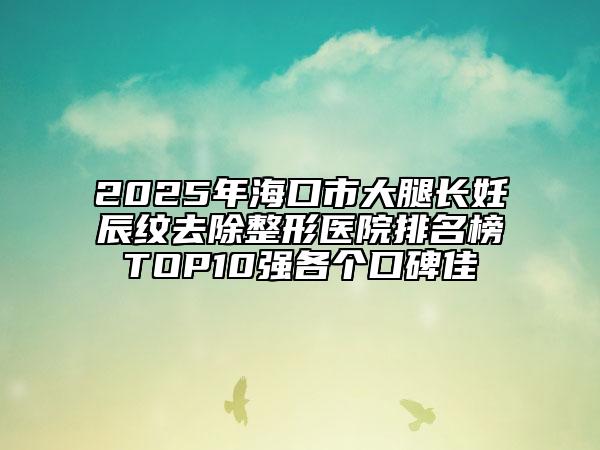 2025年海口市大腿长妊辰纹去除整形医院排名榜TOP10强各个口碑佳
