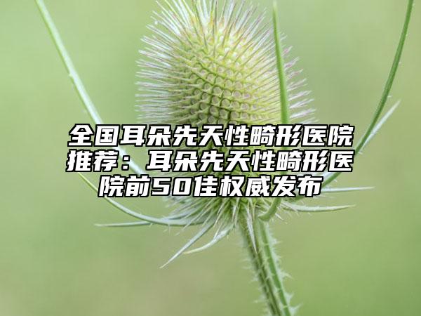 全国耳朵先天性畸形医院推荐：耳朵先天性畸形医院前50佳权威发布