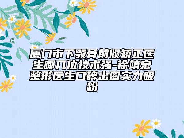 厦门市下颚骨前倾矫正医生哪几位技术强-徐靖宏整形医生口碑出圈实力吸粉