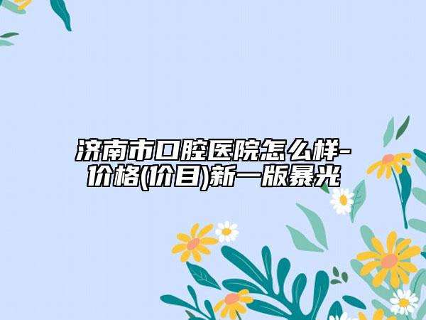济南市口腔医院怎么样-价格(价目)新一版暴光