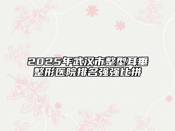 2025年武汉市整型耳垂整形医院排名强强比拼