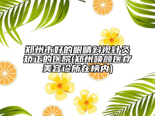 郑州市好的眼睛斜视针灸矫正的医院(郑州唤颜医疗美容诊所在榜内)