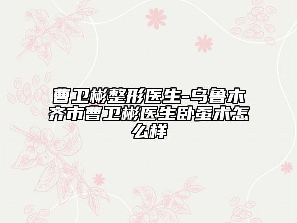 曹卫彬整形医生-乌鲁木齐市曹卫彬医生卧蚕术怎么样