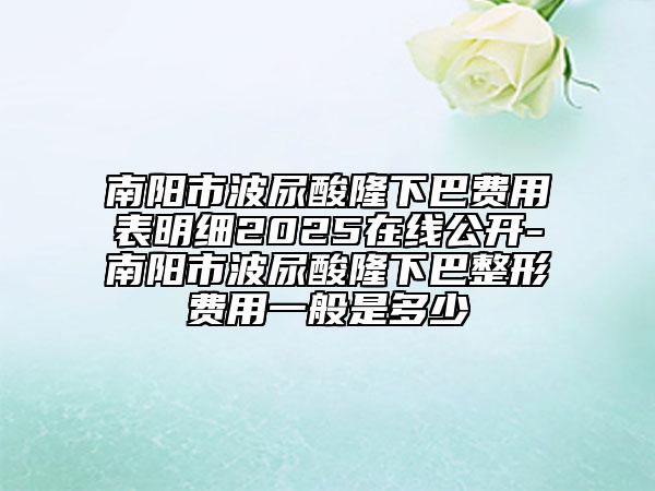 南阳市波尿酸隆下巴费用表明细2025在线公开-南阳市波尿酸隆下巴整形费用一般是多少