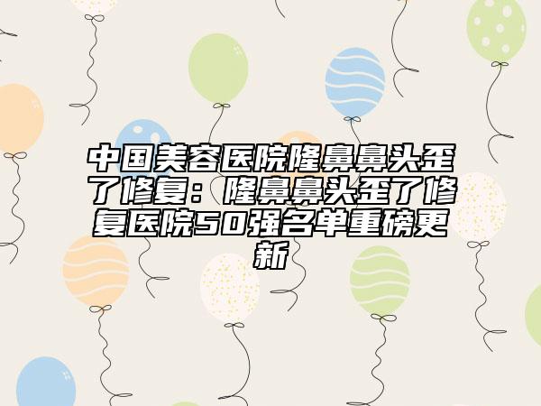 中国美容医院隆鼻鼻头歪了修复：隆鼻鼻头歪了修复医院50强名单重磅更新