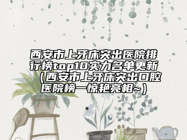 西安市上牙床突出医院排行榜top10实力名单更新（西安市上牙床突出口腔医院榜一惊艳亮相~）