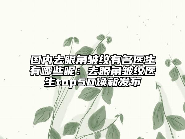 国内去眼角皱纹有名医生有哪些呢：去眼角皱纹医生top50焕新发布