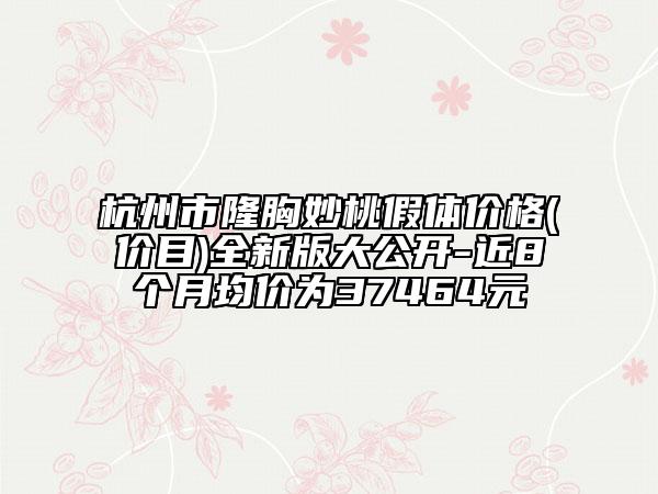 杭州市隆胸妙桃假体价格(价目)全新版大公开-近8个月均价为37464元
