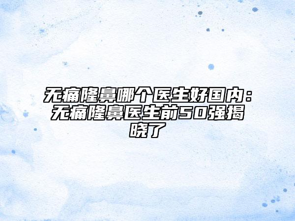 无痛隆鼻哪个医生好国内：无痛隆鼻医生前50强揭晓了