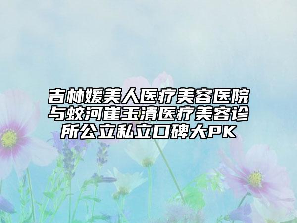 吉林媛美人医疗美容医院与蛟河崔玉清医疗美容诊所公立私立口碑大PK