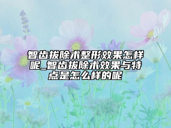 智齿拔除术整形效果怎样呢_智齿拔除术效果与特点是怎么样的呢