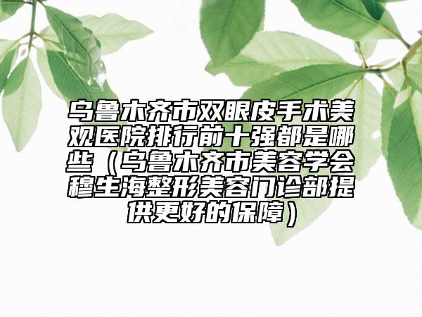 乌鲁木齐市双眼皮手术美观医院排行前十强都是哪些（乌鲁木齐市美容学会穆生海整形美容门诊部提供更好的保障）