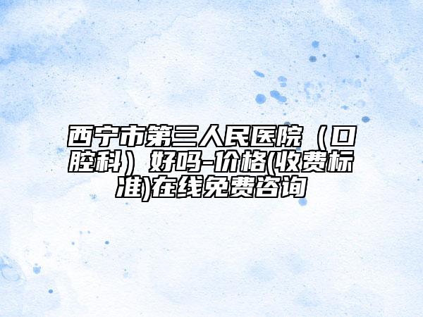 西宁市第三人民医院（口腔科）好吗-价格(收费标准)在线免费咨询