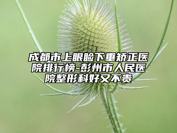 成都市上眼睑下垂矫正医院排行榜-彭州市人民医院整形科好又不贵
