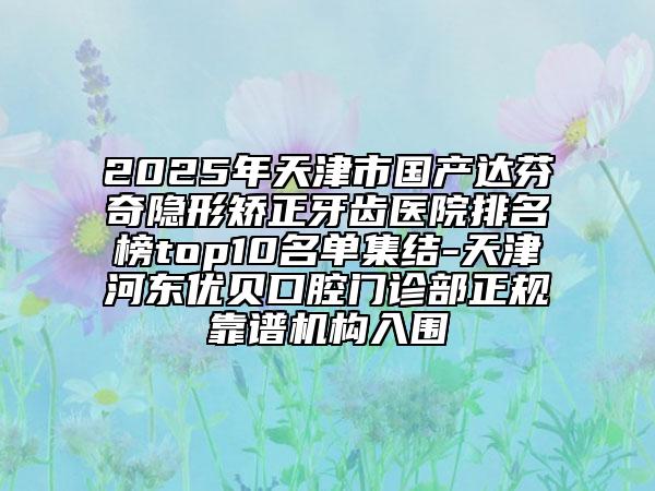 2025年天津市国产达芬奇隐形矫正牙齿医院排名榜top10名单集结-天津河东优贝口腔门诊部正规靠谱机构入围