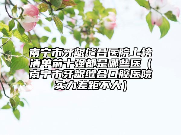 南宁市牙龈缝合医院上榜清单前十强都是哪些医（南宁市牙龈缝合口腔医院实力差距不大）