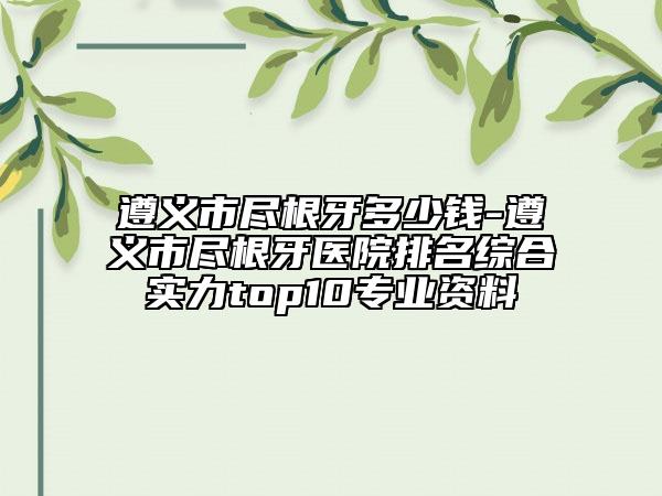 遵义市尽根牙多少钱-遵义市尽根牙医院排名综合实力top10专业资料