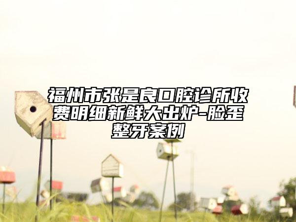 福州市张是良口腔诊所收费明细新鲜大出炉-脸歪整牙案例