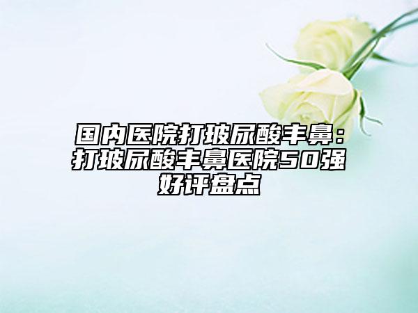 国内医院打玻尿酸丰鼻：打玻尿酸丰鼻医院50强好评盘点