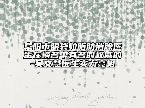阜阳市眼袋粒脂肪消除医生在榜名单有名的权威的-吴文慧医生实力亮相