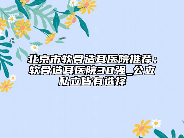 北京市软骨造耳医院推荐：软骨造耳医院30强_公立私立皆有选择