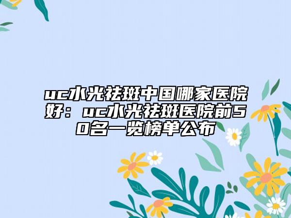 uc水光祛斑中国哪家医院好：uc水光祛斑医院前50名一览榜单公布
