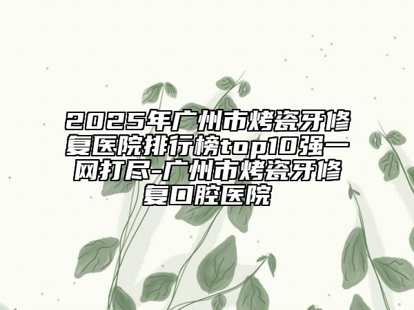 2025年广州市烤瓷牙修复医院排行榜top10强一网打尽-广州市烤瓷牙修复口腔医院