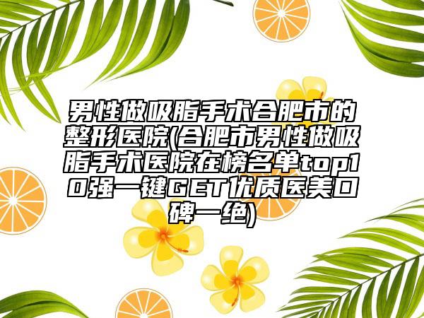 男性做吸脂手术合肥市的整形医院(合肥市男性做吸脂手术医院在榜名单top10强一键GET优质医美口碑一绝)
