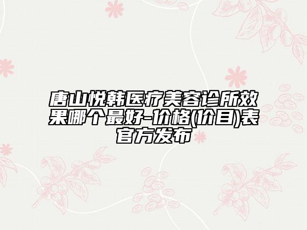 唐山悦韩医疗美容诊所效果哪个最好-价格(价目)表官方发布