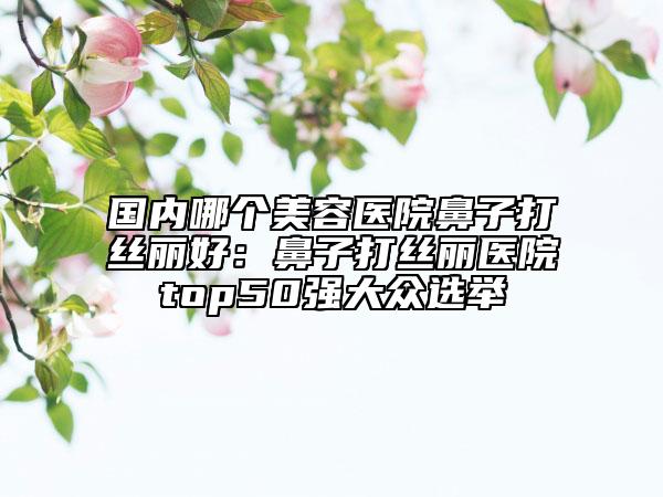 国内哪个美容医院鼻子打丝丽好：鼻子打丝丽医院top50强大众选举