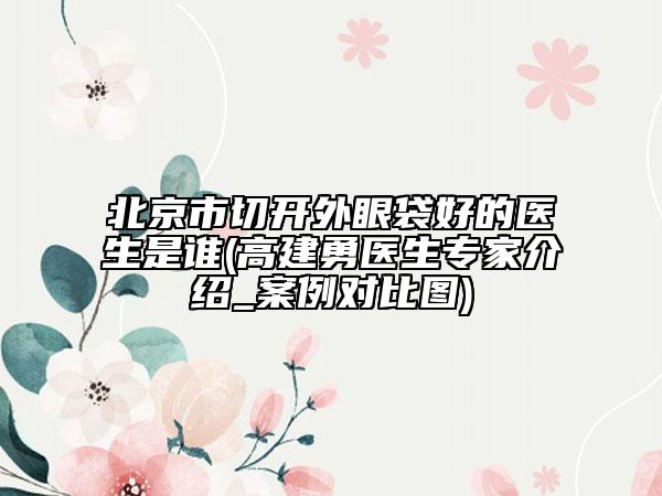 北京市切开外眼袋好的医生是谁(高建勇医生专家介绍_案例对比图)